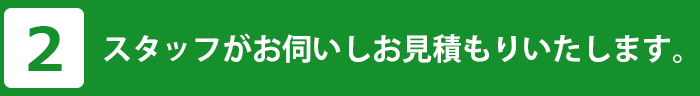 スタッフがお伺いしお見積もりいたします。